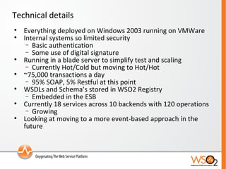 Technical details Everything deployed on Windows 2003 running on VMWare Internal systems so limited security Basic authentication Some use of digital signature Running in a blade server to simplify test and scaling Currently Hot/Cold but moving to Hot/Hot ~75,000 transactions a day 95% SOAP, 5% Restful at this point WSDLs and Schema’s stored in WSO2 Registry Embedded in the ESB Currently 18 services across 10 backends with 120 operations Growing Looking at moving to a more event-based approach in the future 