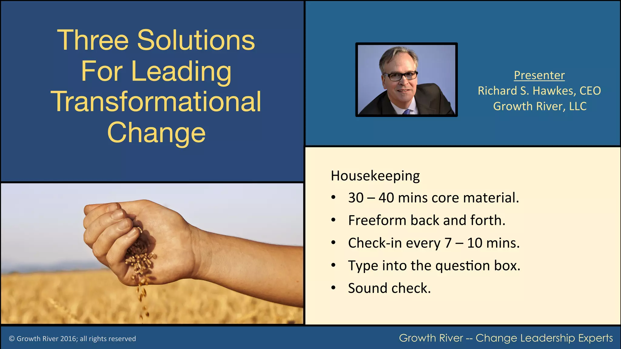  
Three Solutions 
For Leading
Transformational
Change 
©	Growth	River	2016;	all	rights	reserved		 Growth River -- Change Leadership Experts
Presenter	
Richard	S.	Hawkes,	CEO	
Growth	River,	LLC	
Housekeeping	
•  30	–	40	mins	core	material.	
•  Freeform	back	and	forth.	
•  Check-in	every	7	–	10	mins.	
•  Type	into	the	quesCon	box.	
•  Sound	check.	
 