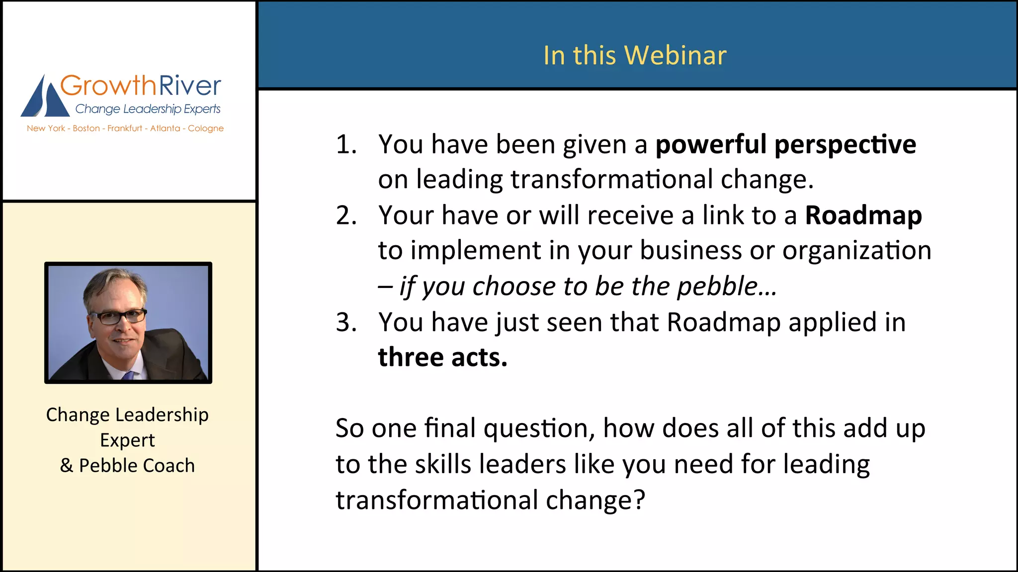 In	this	Webinar	
1.  You	have	been	given	a	powerful	perspec/ve	
on	leading	transformaConal	change.		
2.  Your	have	or	will	receive	a	link	to	a	Roadmap	
to	implement	in	your	business	or	organizaCon	
–	if	you	choose	to	be	the	pebble…	
3.  You	have	just	seen	that	Roadmap	applied	in	
three	acts.	
	
So	one	ﬁnal	quesCon,	how	does	all	of	this	add	up	
to	the	skills	leaders	like	you	need	for	leading	
transformaConal	change?	
Change	Leadership	
Expert	
&	Pebble	Coach	
 
