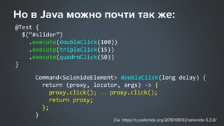 @Test {
$(“#slider”)
.execute(doubleClick(100))
.execute(tripleClick(15))
.execute(quadroClick(50))
}
Command<SelenideElement> doubleClick(long delay) {
return (proxy, locator, args) -> {
proxy.click(); … proxy.click();
return proxy;
};
}
 