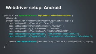 public class MyAndroidDriver implements WebDriverProvider {
@Override
public WebDriver createDriver(DesiredCapabilities caps) {
caps.setCapability(“version”, "4.4.2");
caps.setCapability("automationName", "Appium");
caps.setCapability("platformName", "Android");
caps.setCapability("deviceName", "0123456789ABCDEF");
caps.setCapability(“appPackage”, "com.android.calculator2");
caps.setCapability(“appActivity”, "com.android.calculator2.Calculator");
return new AndroidDriver(new URL("http://127.0.0.1:4723/wd/hub"), caps);
}
}
 