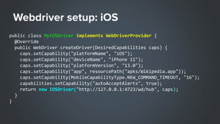 public class MyIOSDriver implements WebDriverProvider {
@Override
public WebDriver createDriver(DesiredCapabilities caps) {
caps.setCapability("platformName", "iOS");
caps.setCapability("deviceName", "iPhone 11");
caps.setCapability("platformVersion", "13.0");
caps.setCapability("app", resourcePath("apks/Wikipedia.app"));
caps.setCapability(MobileCapabilityType.NEW_COMMAND_TIMEOUT, "16");
capabilities.setCapability("autoAcceptAlerts", true);
return new IOSDriver("http://127.0.0.1:4723/wd/hub", caps);
}
}
 