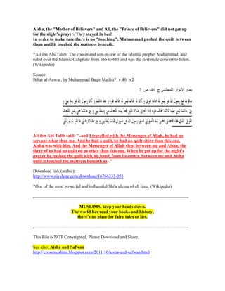 Aisha, the "Mother of Believers" and Ali, the "Prince of Believers" did not get up
for the night's prayer. They stayed in bed!
In order to make sure there is no "touching", Muhammad pushed the quilt between
them until it touched the mattress beneath.

*Ali ibn Abi Taleb: The cousin and son-in-law of the Islamic prophet Muhammad, and
ruled over the Islamic Caliphate from 656 to 661 and was the first male convert to Islam.
(Wikipedia)

Source:
Bihar al-Anwar, by Muhammad Baqir Majlisi*, v.40, p.2




Ali ibn Abi Talib said: "..and I travelled with the Messenger of Allah, he had no
servant other than me. And he had a quilt, he had no quilt other than this one.
Aisha was with him. And the Messenger of Allah slept between me and Aisha, the
three of us had no quilt on us other than this one. When he got up for the night's
prayer he pushed the quilt with his hand, from its center, between me and Aisha
until it touched the mattress beneath us.."

Download link (arabic):
http://www.divshare.com/download/16766333-051

*One of the most powerful and influential Shi'a ulema of all time. (Wikipedia)

.............................................................................................................................................

                                      MUSLIMS, keep your heads down.
                                  The world has read your books and history,
                                    there’s no place for fairy tales or lies.

.............................................................................................................................................

This File is NOT Copyrighted. Please Download and Share.

See also: Aisha and Safwan
http://crossmuslims.blogspot.com/2011/10/aisha-and-safwan.html
 
