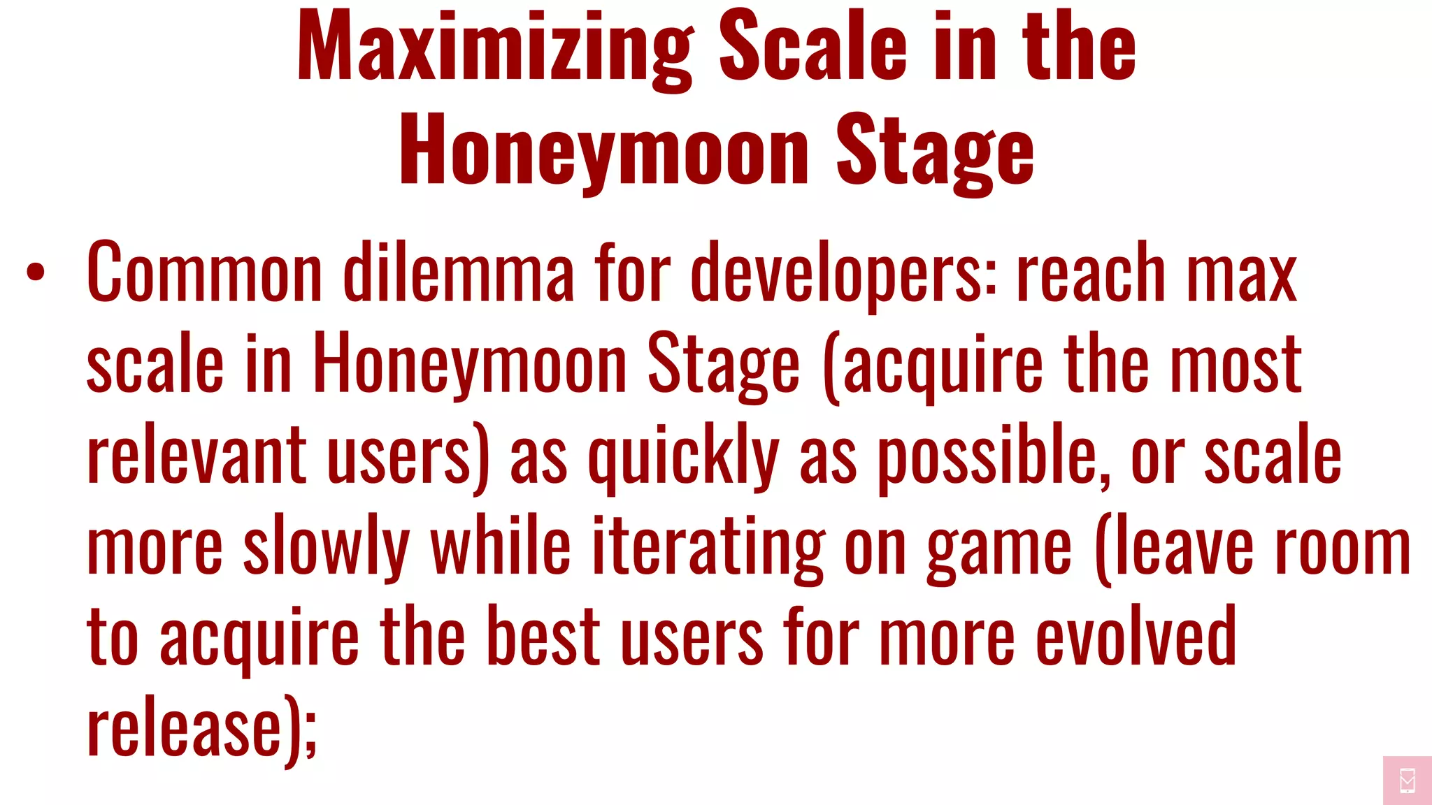 Maximizing Scale in the
Honeymoon Stage
• Common dilemma for developers: reach max
scale in Honeymoon Stage (acquire the most
relevant users) as quickly as possible, or scale
more slowly while iterating on game (leave room
to acquire the best users for more evolved
release);
 
