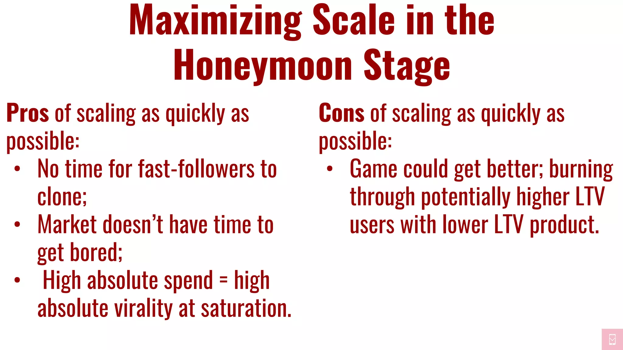 Maximizing Scale in the
Honeymoon Stage
Pros of scaling as quickly as
possible:
• No time for fast-followers to
clone;
• Market doesn’t have time to
get bored;
• High absolute spend = high
absolute virality at saturation.
Cons of scaling as quickly as
possible:
• Game could get better; burning
through potentially higher LTV
users with lower LTV product.
 