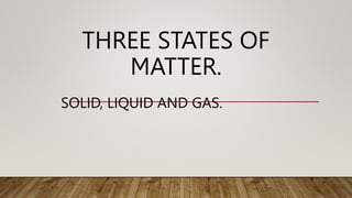 THREE STATES OF
MATTER.
SOLID, LIQUID AND GAS.
 