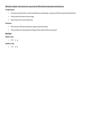 Behavior of gases- the volume of a gas may be affected by temperature and pressure 
Temperature 
• A measure of how hot or cold something is; specifically, a measure of the movement of particles 
• Faster particles have more energy 
• Faster particles cause expansion 
Pressure 
• The amount of force exerted on a given area of surface 
• “the number of times particles of gas hit the sides of their container” 
Gas laws 
Boyle’s Law 
• P ↑ V ↓ 
Charles’ Law 
• T ↑ V ↑ 
