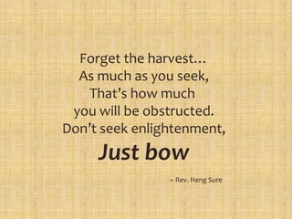 Forget the harvest…
As much as you seek,
That’s how much
you will be obstructed.
Don’t seek enlightenment,
Just bow
~ Rev. Heng Sure
 