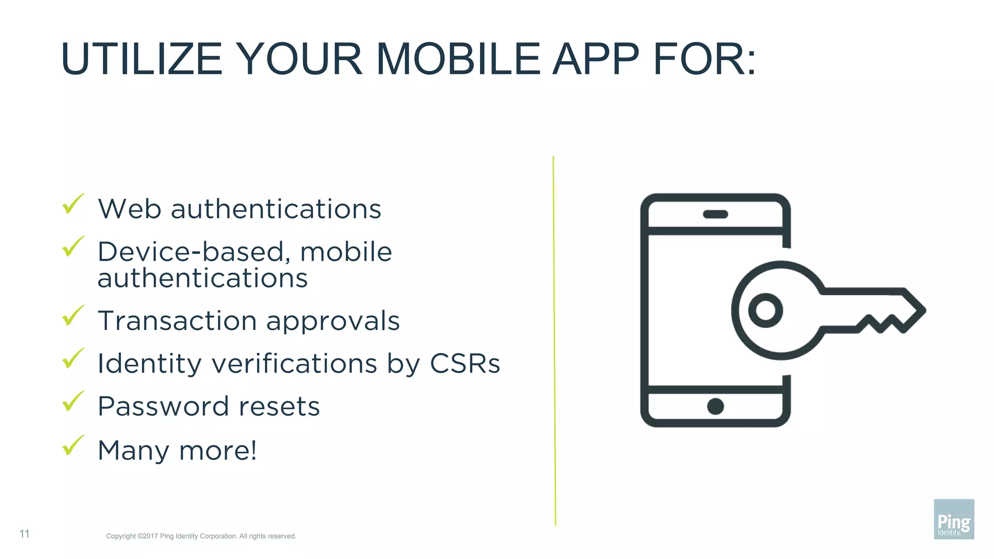UTILIZE YOUR MOBILE APP FOR:
ü  Web authentications
ü  Device-based, mobile
authentications
ü  Transaction approvals
ü  Identity veriﬁcations by CSRs
ü  Password resets
ü  Many more!
Copyright ©2017 Ping Identity Corporation. All rights reserved.11
 