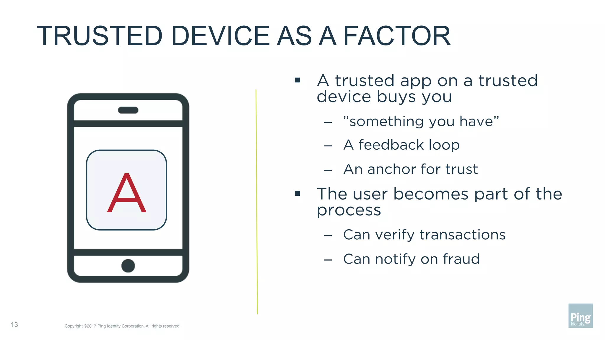 TRUSTED DEVICE AS A FACTOR
§  A trusted app on a trusted
device buys you
–  ”something you have”
–  A feedback loop
–  An anchor for trust
§  The user becomes part of the
process
–  Can verify transactions
–  Can notify on fraud
Copyright ©2017 Ping Identity Corporation. All rights reserved.13
A
 