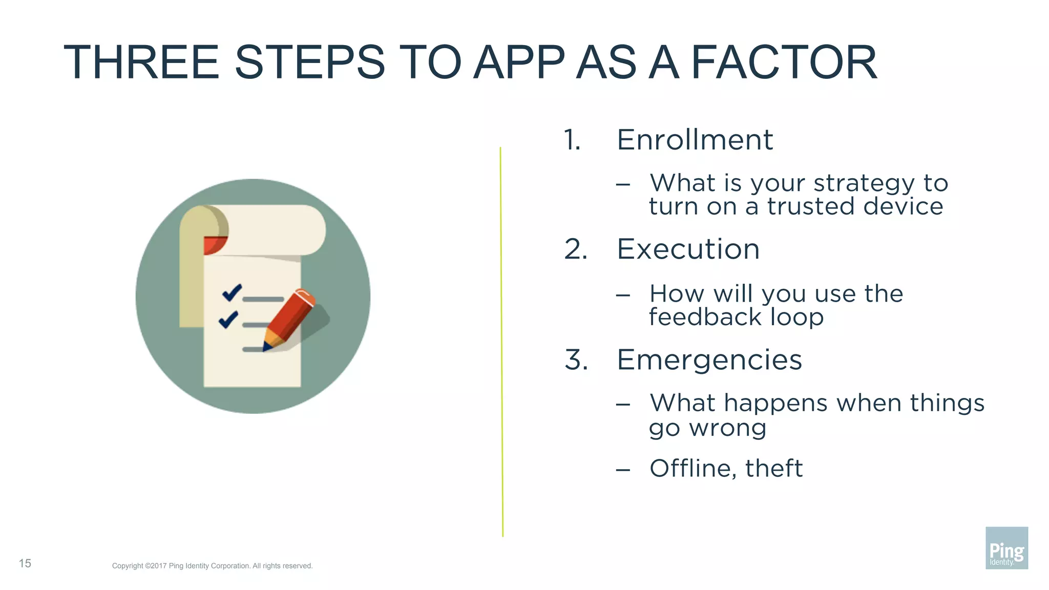 THREE STEPS TO APP AS A FACTOR
1.  Enrollment
–  What is your strategy to
turn on a trusted device
2.  Execution
–  How will you use the
feedback loop
3.  Emergencies
–  What happens when things
go wrong
–  Oﬄine, theft
Copyright ©2017 Ping Identity Corporation. All rights reserved.15
 