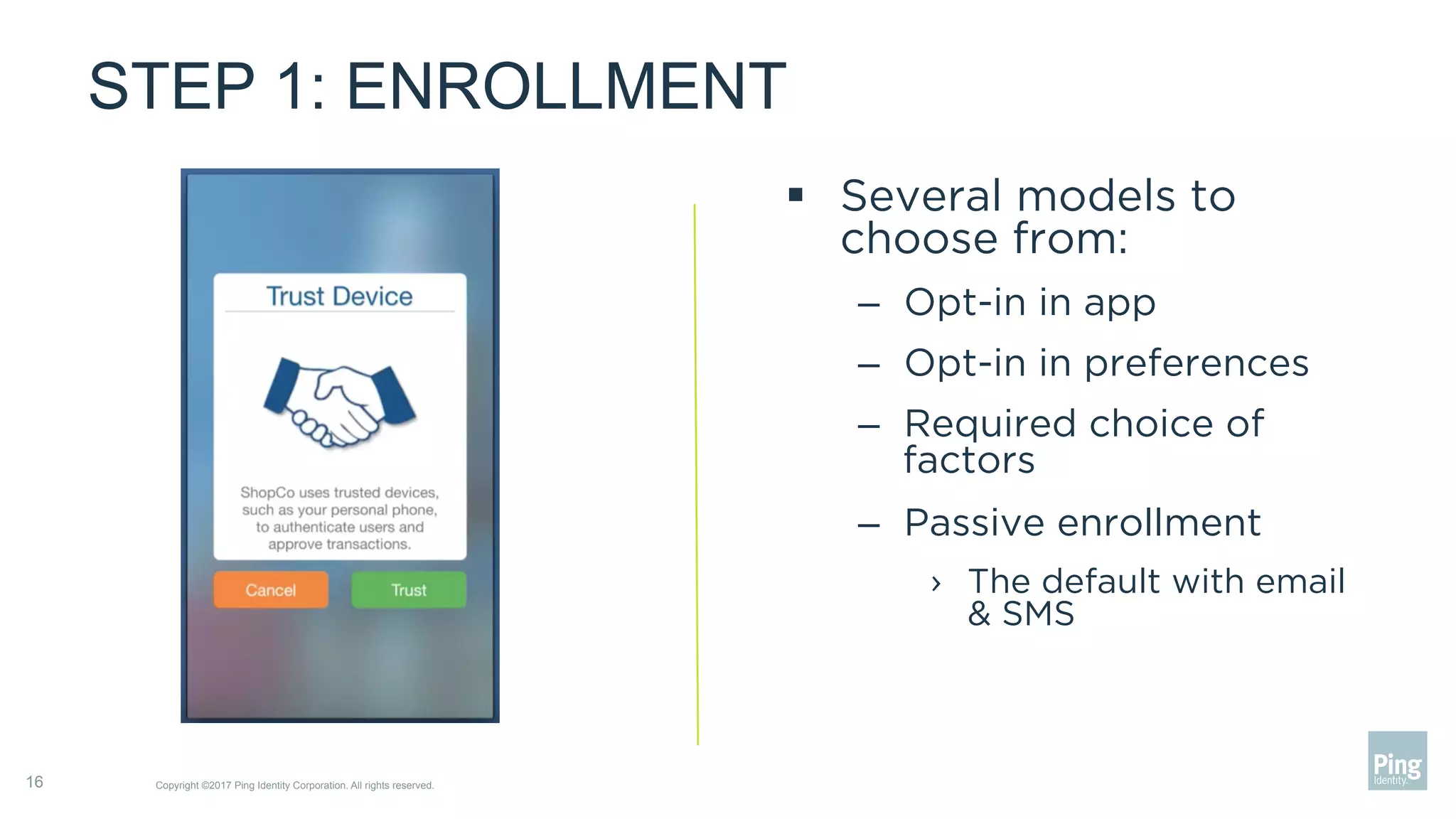 STEP 1: ENROLLMENT
§  Several models to
choose from:
–  Opt-in in app
–  Opt-in in preferences
–  Required choice of
factors
–  Passive enrollment
›  The default with email
& SMS
Copyright ©2017 Ping Identity Corporation. All rights reserved.16
 