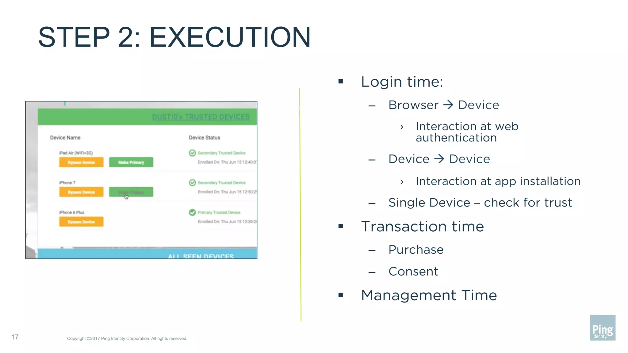 STEP 2: EXECUTION
Copyright ©2017 Ping Identity Corporation. All rights reserved.17
§  Login time:
–  Browser à Device
›  Interaction at web
authentication
–  Device à Device
›  Interaction at app installation
–  Single Device – check for trust
§  Transaction time
–  Purchase
–  Consent
§  Management Time
 