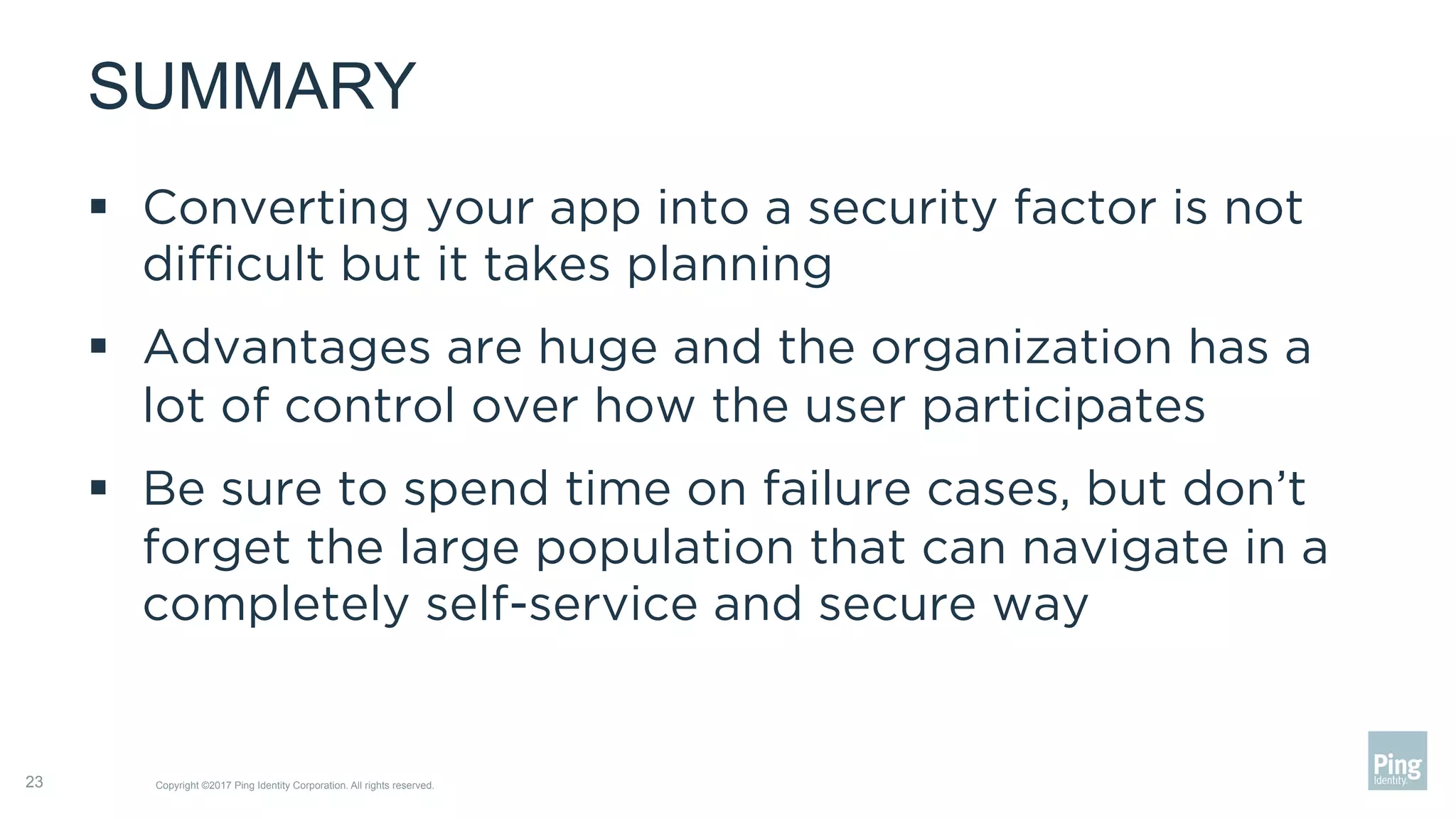 SUMMARY
§  Converting your app into a security factor is not
diﬃcult but it takes planning
§  Advantages are huge and the organization has a
lot of control over how the user participates
§  Be sure to spend time on failure cases, but don’t
forget the large population that can navigate in a
completely self-service and secure way
Copyright ©2017 Ping Identity Corporation. All rights reserved.23
 