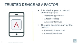 TRUSTED DEVICE AS A FACTOR
§  A trusted app on a trusted
device buys you
–  ”something you have”
–  A feedback loop
–  An anchor for trust
§  The user becomes part of the
process
–  Can verify transactions
–  Can notify on fraud
Copyright ©2017 Ping Identity Corporation. All rights reserved.13
A
 
