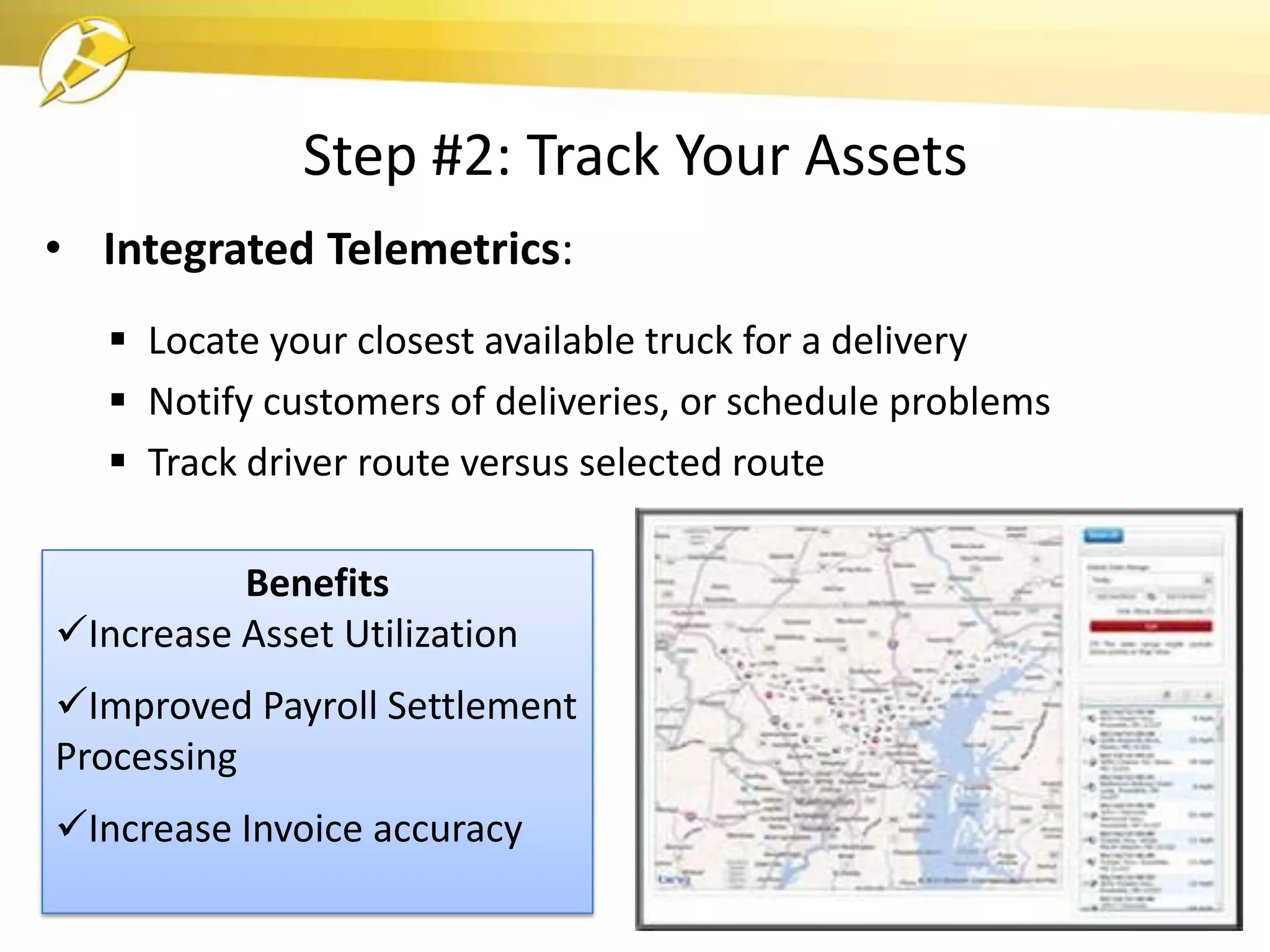 Step #2: Track Your Assets
• Integrated Telemetrics:
    Locate your closest available truck for a delivery
    Notify customers of deliveries, or schedule problems
    Track driver route versus selected route

          Benefits
Increase Asset Utilization
Improved Payroll Settlement
Processing
Increase Invoice accuracy
 