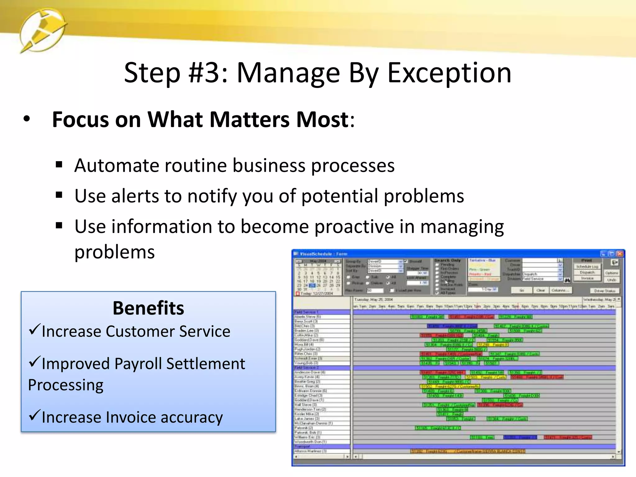 Step #3: Manage By Exception
• Focus on What Matters Most:
    Automate routine business processes
    Use alerts to notify you of potential problems
    Use information to become proactive in managing
     problems

           Benefits
Increase Customer Service
Improved Payroll Settlement
Processing
Increase Invoice accuracy
 