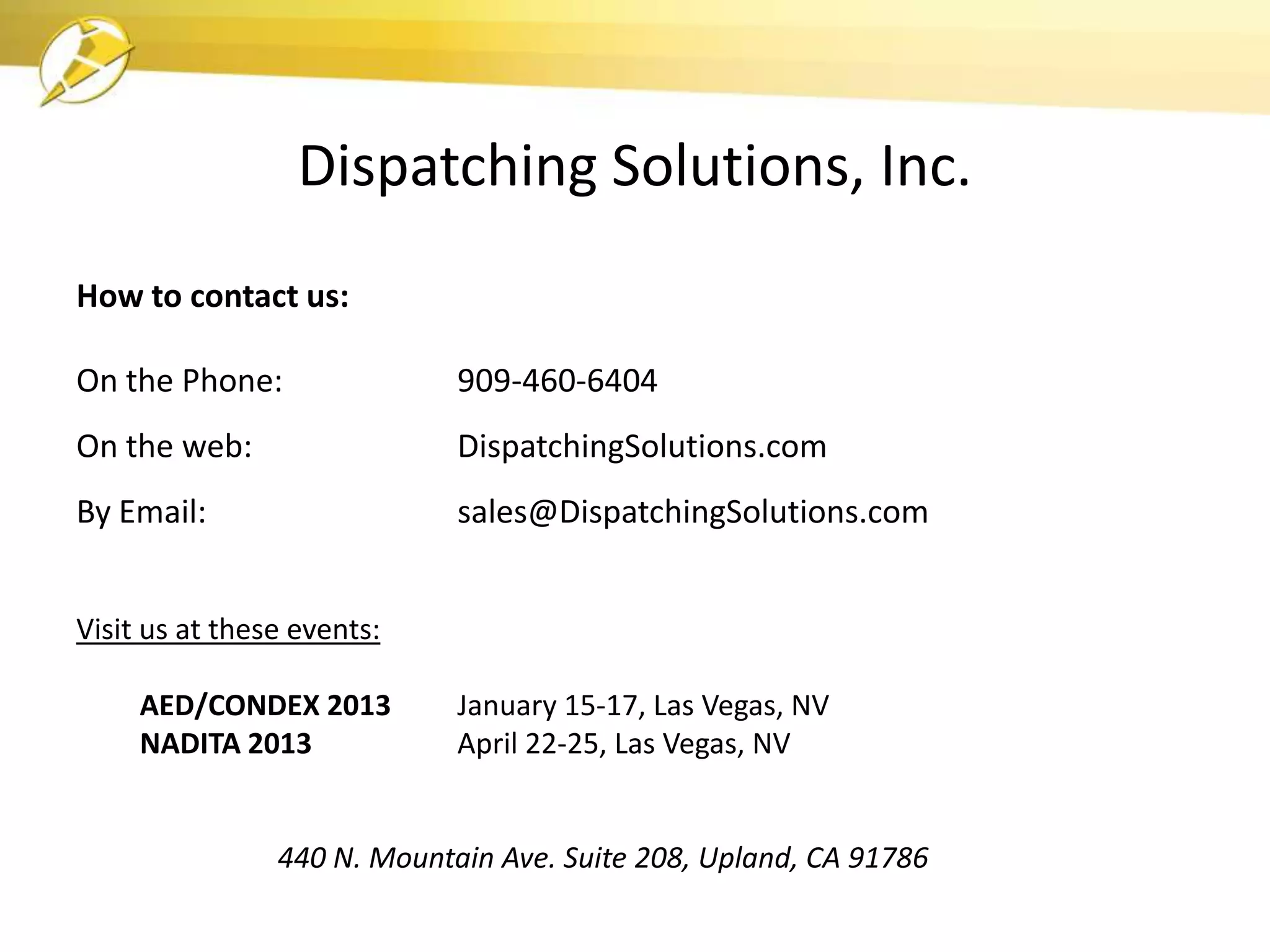Dispatching Solutions, Inc.
How to contact us:

On the Phone:                909-460-6404
On the web:                  DispatchingSolutions.com
By Email:                    sales@DispatchingSolutions.com


Visit us at these events:

     AED/CONDEX 2013         January 15-17, Las Vegas, NV
     NADITA 2013             April 22-25, Las Vegas, NV


                440 N. Mountain Ave. Suite 208, Upland, CA 91786
 