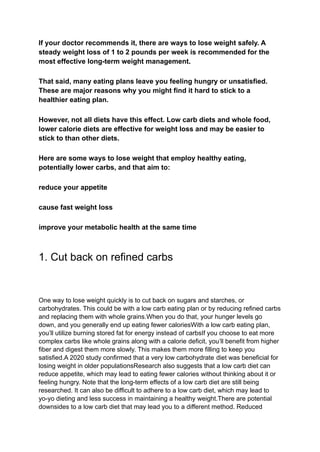 If your doctor recommends it, there are ways to lose weight safely. A
steady weight loss of 1 to 2 pounds per week is recommended for the
most effective long-term weight management.
That said, many eating plans leave you feeling hungry or unsatisfied.
These are major reasons why you might find it hard to stick to a
healthier eating plan.
However, not all diets have this effect. Low carb diets and whole food,
lower calorie diets are effective for weight loss and may be easier to
stick to than other diets.
Here are some ways to lose weight that employ healthy eating,
potentially lower carbs, and that aim to:
reduce your appetite
cause fast weight loss
improve your metabolic health at the same time
1. Cut back on refined carbs
One way to lose weight quickly is to cut back on sugars and starches, or
carbohydrates. This could be with a low carb eating plan or by reducing refined carbs
and replacing them with whole grains.When you do that, your hunger levels go
down, and you generally end up eating fewer caloriesWith a low carb eating plan,
you’ll utilize burning stored fat for energy instead of carbsIf you choose to eat more
complex carbs like whole grains along with a calorie deficit, you’ll benefit from higher
fiber and digest them more slowly. This makes them more filling to keep you
satisfied.A 2020 study confirmed that a very low carbohydrate diet was beneficial for
losing weight in older populationsResearch also suggests that a low carb diet can
reduce appetite, which may lead to eating fewer calories without thinking about it or
feeling hungry. Note that the long-term effects of a low carb diet are still being
researched. It can also be difficult to adhere to a low carb diet, which may lead to
yo-yo dieting and less success in maintaining a healthy weight.There are potential
downsides to a low carb diet that may lead you to a different method. Reduced
 