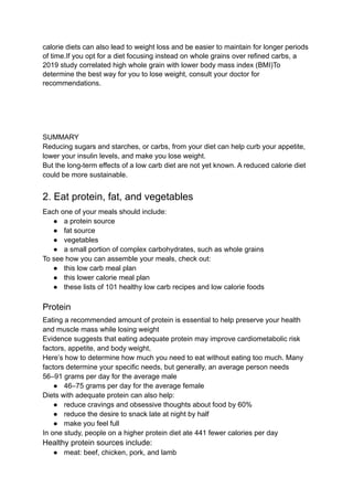 calorie diets can also lead to weight loss and be easier to maintain for longer periods
of time.If you opt for a diet focusing instead on whole grains over refined carbs, a
2019 study correlated high whole grain with lower body mass index (BMI)To
determine the best way for you to lose weight, consult your doctor for
recommendations.
SUMMARY
Reducing sugars and starches, or carbs, from your diet can help curb your appetite,
lower your insulin levels, and make you lose weight.
But the long-term effects of a low carb diet are not yet known. A reduced calorie diet
could be more sustainable.
2. Eat protein, fat, and vegetables
Each one of your meals should include:
● a protein source
● fat source
● vegetables
● a small portion of complex carbohydrates, such as whole grains
To see how you can assemble your meals, check out:
● this low carb meal plan
● this lower calorie meal plan
● these lists of 101 healthy low carb recipes and low calorie foods
Protein
Eating a recommended amount of protein is essential to help preserve your health
and muscle mass while losing weight
Evidence suggests that eating adequate protein may improve cardiometabolic risk
factors, appetite, and body weight,
Here’s how to determine how much you need to eat without eating too much. Many
factors determine your specific needs, but generally, an average person needs
56–91 grams per day for the average male
● 46–75 grams per day for the average female
Diets with adequate protein can also help:
● reduce cravings and obsessive thoughts about food by 60%
● reduce the desire to snack late at night by half
● make you feel full
In one study, people on a higher protein diet ate 441 fewer calories per day
Healthy protein sources include:
● meat: beef, chicken, pork, and lamb
 
