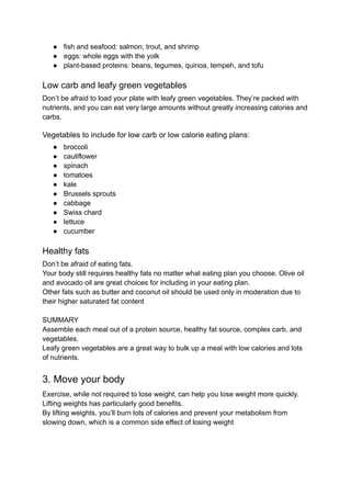 ● fish and seafood: salmon, trout, and shrimp
● eggs: whole eggs with the yolk
● plant-based proteins: beans, legumes, quinoa, tempeh, and tofu
Low carb and leafy green vegetables
Don’t be afraid to load your plate with leafy green vegetables. They’re packed with
nutrients, and you can eat very large amounts without greatly increasing calories and
carbs.
Vegetables to include for low carb or low calorie eating plans:
● broccoli
● cauliflower
● spinach
● tomatoes
● kale
● Brussels sprouts
● cabbage
● Swiss chard
● lettuce
● cucumber
Healthy fats
Don’t be afraid of eating fats.
Your body still requires healthy fats no matter what eating plan you choose. Olive oil
and avocado oil are great choices for including in your eating plan.
Other fats such as butter and coconut oil should be used only in moderation due to
their higher saturated fat content
SUMMARY
Assemble each meal out of a protein source, healthy fat source, complex carb, and
vegetables.
Leafy green vegetables are a great way to bulk up a meal with low calories and lots
of nutrients.
3. Move your body
Exercise, while not required to lose weight, can help you lose weight more quickly.
Lifting weights has particularly good benefits.
By lifting weights, you’ll burn lots of calories and prevent your metabolism from
slowing down, which is a common side effect of losing weight
 