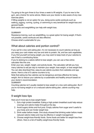 Try going to the gym three to four times a week to lift weights. If you’re new to the
gym, ask a trainer for some advice. Make sure your doctor is also aware of any new
exercise plans.
If lifting weights is not an option for you, doing some cardio workouts such as
walking, jogging, running, cycling, or swimming is very beneficial for weight loss and
general health.
Both cardio and weightlifting can help with weight loss.
SUMMARY
Resistance training, such as weightlifting, is a great option for losing weight. If that’s
not possible, cardio workouts are also effective.
Choose what’s sustainable for you.
What about calories and portion control?
If you opt for a low carb eating plan, it’s not necessary to count calories as long as
you keep your carb intake very low and stick to protein, fat, and low carb vegetables.
If you find yourself not losing weight, you may want to keep track of your calories to
see if that’s a contributing factor.
If you’re sticking to a calorie deficit to lose weight, you can use a free online
calculator like this one.
Enter your sex, weight, height, and activity levels. The calculator will tell you how
many calories to eat per day to maintain your weight, lose weight, or lose weight fast.
You can also download free, easy-to-use calorie counters from websites and app
stores. Here’s a list of 5 calorie counters to try.
Note that eating too few calories can be dangerous and less effective for losing
weight. Aim to reduce your calories by a sustainable and healthy amount based on
your doctor’s recommendation.
SUMMARY
Counting calories isn’t usually needed to lose weight on a low carb eating plan. But if
you’re not losing weight or on a reduced calorie eating plan, calorie counting may
help.
9 weight loss tips
Here are 9 more tips to lose weight faster:
1. Eat a high protein breakfast. Eating a high protein breakfast could help reduce
cravings and calorie intake throughout the day
2. Avoid sugary drinks and fruit juice. Empty calories from sugar aren’t useful to
your body and can hinder weight loss
3. Drink water before meals. One study showed that drinking water before meals
reduced calorie intake and may be effective in weight management
4. Choose weight-loss-friendly foods. Some foods are better for weight loss than
others. Here is a list of healthy weight-loss-friendly foods.
 