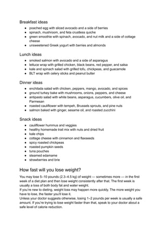 Breakfast ideas
● poached egg with sliced avocado and a side of berries
● spinach, mushroom, and feta crustless quiche
● green smoothie with spinach, avocado, and nut milk and a side of cottage
cheese
● unsweetened Greek yogurt with berries and almonds
Lunch ideas
● smoked salmon with avocado and a side of asparagus
● lettuce wrap with grilled chicken, black beans, red pepper, and salsa
● kale and spinach salad with grilled tofu, chickpeas, and guacamole
● BLT wrap with celery sticks and peanut butter
Dinner ideas
● enchilada salad with chicken, peppers, mango, avocado, and spices
● ground turkey bake with mushrooms, onions, peppers, and cheese
● antipasto salad with white beans, asparagus, cucumbers, olive oil, and
Parmesan
● roasted cauliflower with tempeh, Brussels sprouts, and pine nuts
● salmon baked with ginger, sesame oil, and roasted zucchini
Snack ideas
● cauliflower hummus and veggies
● healthy homemade trail mix with nuts and dried fruit
● kale chips
● cottage cheese with cinnamon and flaxseeds
● spicy roasted chickpeas
● roasted pumpkin seeds
● tuna pouches
● steamed edamame
● strawberries and brie
How fast will you lose weight?
You may lose 5–10 pounds (2.3–4.5 kg) of weight — sometimes more — in the first
week of a diet plan and then lose weight consistently after that. The first week is
usually a loss of both body fat and water weight.
If you’re new to dieting, weight loss may happen more quickly. The more weight you
have to lose, the faster you’ll lose it.
Unless your doctor suggests otherwise, losing 1–2 pounds per week is usually a safe
amount. If you’re trying to lose weight faster than that, speak to your doctor about a
safe level of calorie reduction.
 