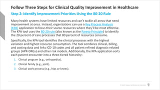 © Health Catalyst. Confidential and Proprietary.
Follow Three Steps for Clinical Quality Improvement in Healthcare
Many health systems have limited resources and can’t tackle all areas that need
improvement at once. Instead, organizations can use a Key Process Analysis
(KPA) application to focus their scarce resources where they’ll be most effective.
The KPA tool uses the 80-20 rule (also known as the Pareto Principle) to identify
the 20 percent of care processes that 80 percent of resources consume.
Specifically, the KPA tool identifies the clinical processes with the highest
variation and highest resource consumption. The tool combines clinical, billing,
and costing data and links ICD-10 codes and all patient refined diagnosis-related
groups (APR-DRGs) and other risk models. Additionally, the KPA application sorts
each patient encounter into a three-tiered hierarchy:
1. Clinical program (e.g., orthopedics).
2. Clinical family (e.g., joint).
3. Clinical work process (e.g., hips or knees).
Step 2: Identify Improvement Priorities Using the 80-20 Rule
 