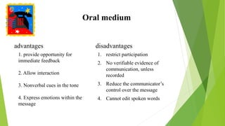 Oral medium
advantages disadvantages
1. restrict participation
2. No verifiable evidence of
communication, unless
recorded
3. Reduce the communicator’s
control over the message
4. Cannot edit spoken words
1. provide opportunity for
immediate feedback
2. Allow interaction
3. Nonverbal cues in the tone
4. Express emotions within the
message
 