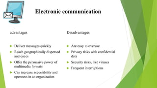 Electronic communication
advantages
 Deliver messages quickly
 Reach geographically dispersed
audiences
 Offer the persuasive power of
multimedia formats
 Can increase accessibility and
openness in an organization
Disadvantages
 Are easy to overuse
 Privacy risks with confidential
data
 Security risks, like viruses
 Frequent interruptions
 