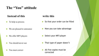 The “You” attitude
Instead of this
 To help us process
 We are pleased to announce
 We offer MP3 players
 You should never use
 You must correct
write this
 So that your order can be filled
 Now you can take advantage
 Select your MP3 player
 That type of paper doesn’t
 All five copies must be
corrected
 