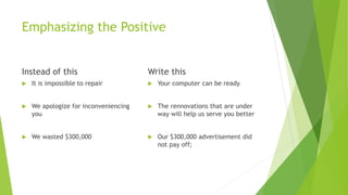Emphasizing the Positive
Instead of this
 It is impossible to repair
 We apologize for inconveniencing
you
 We wasted $300,000
Write this
 Your computer can be ready
 The rennovations that are under
way will help us serve you better
 Our $300,000 advertisement did
not pay off;
 