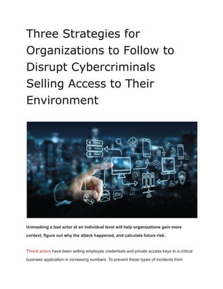 Three Strategies for
Organizations to Follow to
Disrupt Cybercriminals
Selling Access to Their
Environment
Unmasking a bad actor at an individual level will help organizations gain more
context, figure out why the attack happened, and calculate future risk.
Threat actors have been selling employee credentials and private access keys to a critical
business application in increasing numbers. To prevent these types of incidents from
 