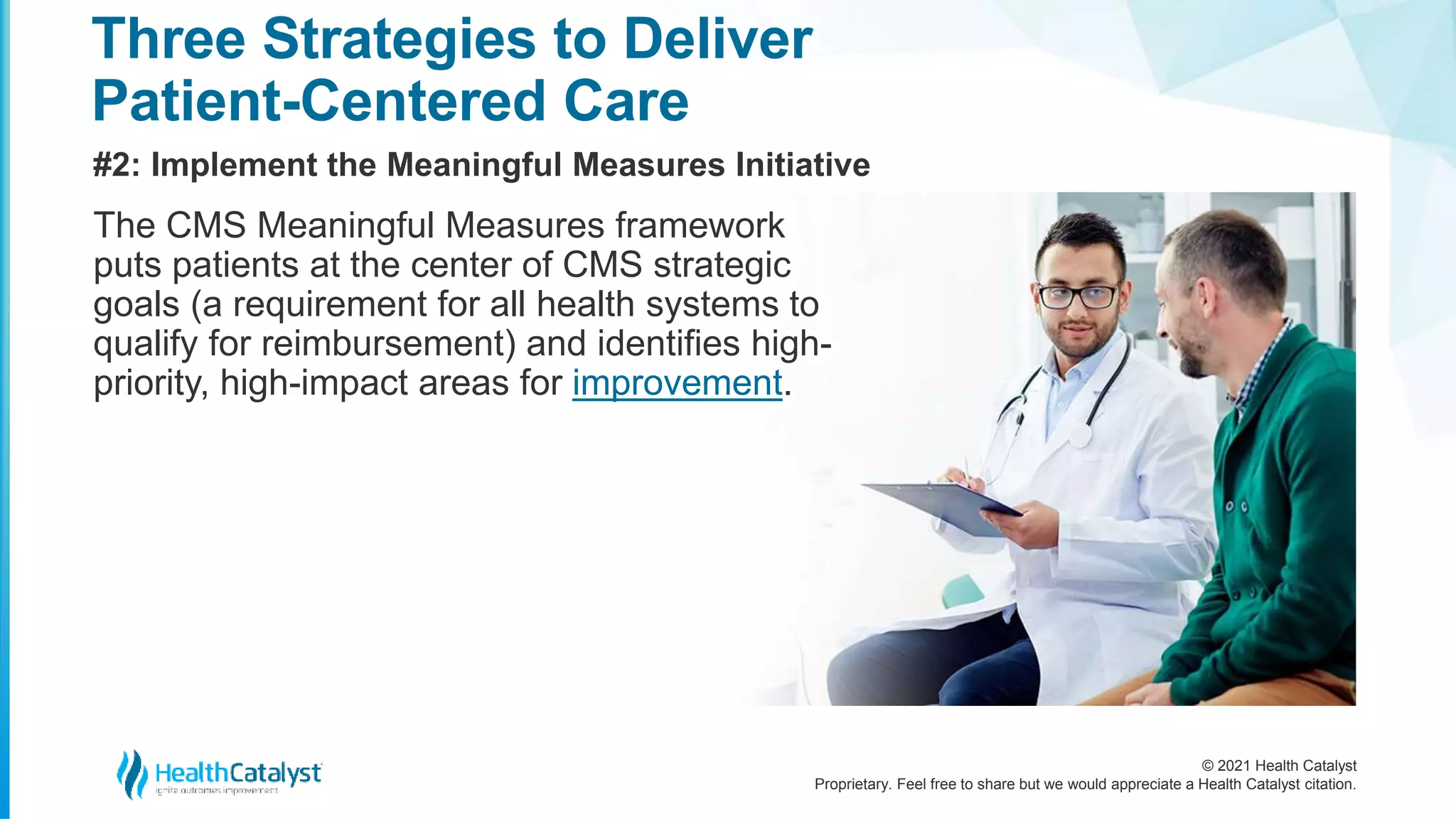 © 2021 Health Catalyst
Proprietary. Feel free to share but we would appreciate a Health Catalyst citation.
Three Strategies to Deliver
Patient-Centered Care
#2: Implement the Meaningful Measures Initiative
The CMS Meaningful Measures framework
puts patients at the center of CMS strategic
goals (a requirement for all health systems to
qualify for reimbursement) and identifies high-
priority, high-impact areas for improvement.
 
