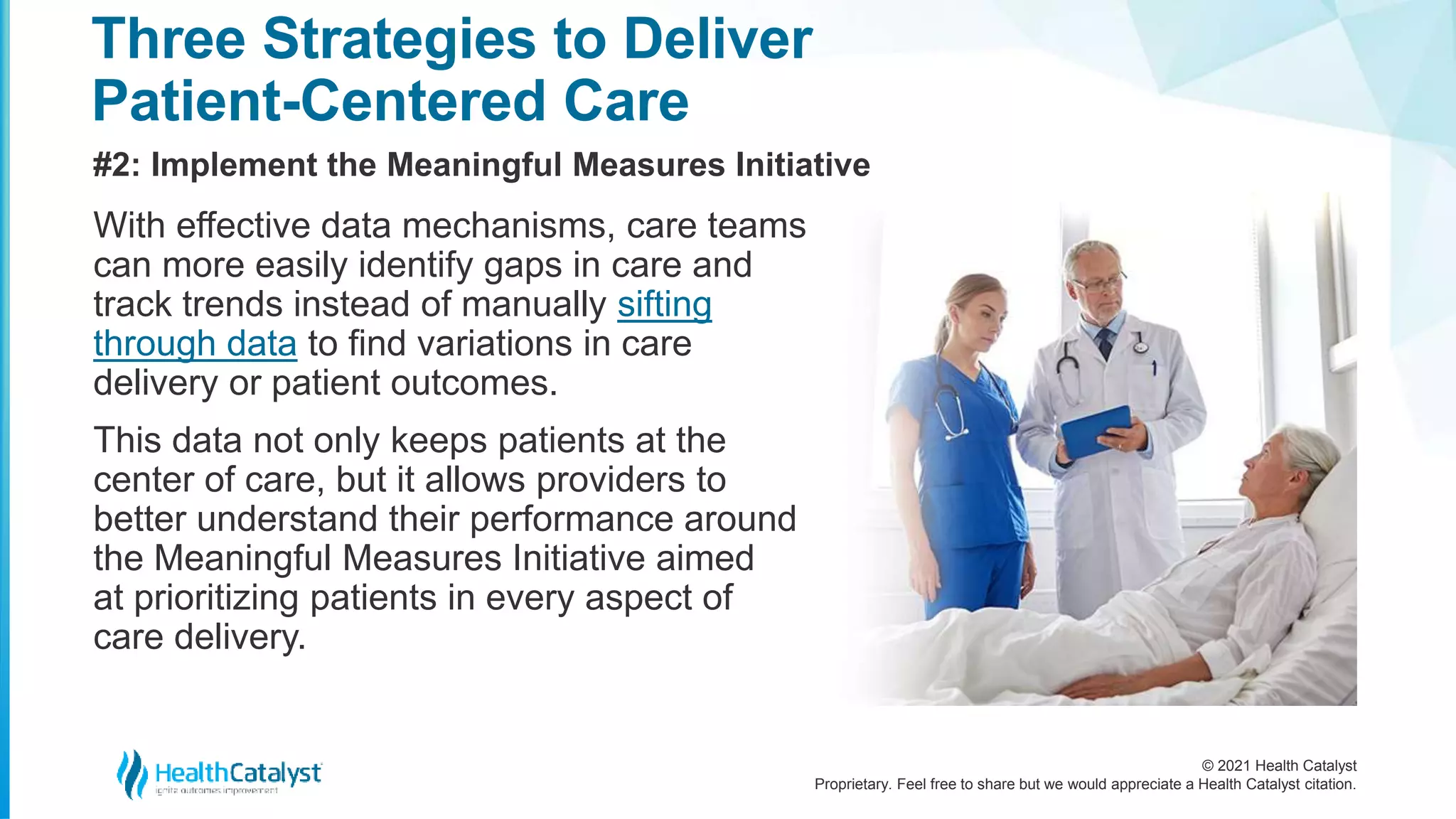 © 2021 Health Catalyst
Proprietary. Feel free to share but we would appreciate a Health Catalyst citation.
Three Strategies to Deliver
Patient-Centered Care
#2: Implement the Meaningful Measures Initiative
With effective data mechanisms, care teams
can more easily identify gaps in care and
track trends instead of manually sifting
through data to find variations in care
delivery or patient outcomes.
This data not only keeps patients at the
center of care, but it allows providers to
better understand their performance around
the Meaningful Measures Initiative aimed
at prioritizing patients in every aspect of
care delivery.
 