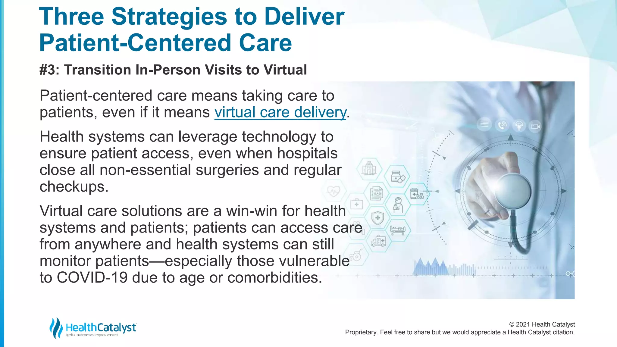 © 2021 Health Catalyst
Proprietary. Feel free to share but we would appreciate a Health Catalyst citation.
Three Strategies to Deliver
Patient-Centered Care
#3: Transition In-Person Visits to Virtual
Patient-centered care means taking care to
patients, even if it means virtual care delivery.
Health systems can leverage technology to
ensure patient access, even when hospitals
close all non-essential surgeries and regular
checkups.
Virtual care solutions are a win-win for health
systems and patients; patients can access care
from anywhere and health systems can still
monitor patients—especially those vulnerable
to COVID-19 due to age or comorbidities.
 