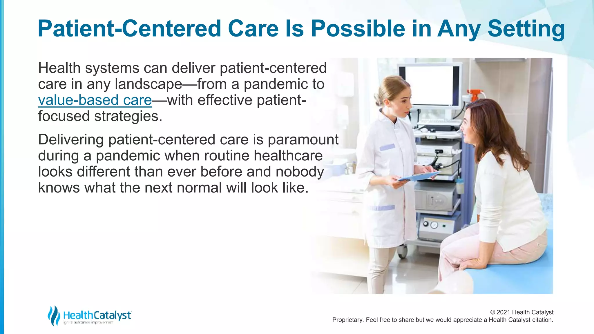 © 2021 Health Catalyst
Proprietary. Feel free to share but we would appreciate a Health Catalyst citation.
Patient-Centered Care Is Possible in Any Setting
Health systems can deliver patient-centered
care in any landscape—from a pandemic to
value-based care—with effective patient-
focused strategies.
Delivering patient-centered care is paramount
during a pandemic when routine healthcare
looks different than ever before and nobody
knows what the next normal will look like.
 