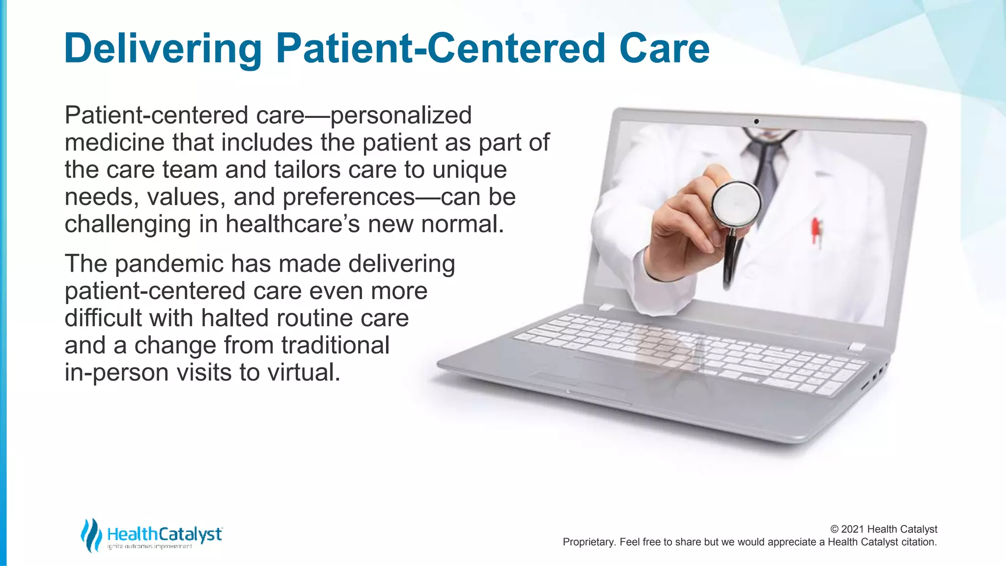 © 2021 Health Catalyst
Proprietary. Feel free to share but we would appreciate a Health Catalyst citation.
Delivering Patient-Centered Care
Patient-centered care—personalized
medicine that includes the patient as part of
the care team and tailors care to unique
needs, values, and preferences—can be
challenging in healthcare’s new normal.
The pandemic has made delivering
patient-centered care even more
difficult with halted routine care
and a change from traditional
in-person visits to virtual.
 