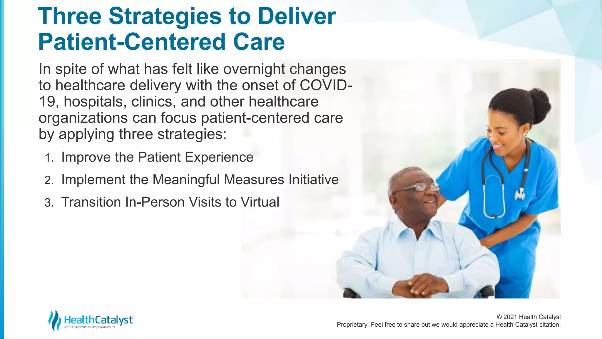 © 2021 Health Catalyst
Proprietary. Feel free to share but we would appreciate a Health Catalyst citation.
Three Strategies to Deliver
Patient-Centered Care
In spite of what has felt like overnight changes
to healthcare delivery with the onset of COVID-
19, hospitals, clinics, and other healthcare
organizations can focus patient-centered care
by applying three strategies:
1. Improve the Patient Experience
2. Implement the Meaningful Measures Initiative
3. Transition In-Person Visits to Virtual
 