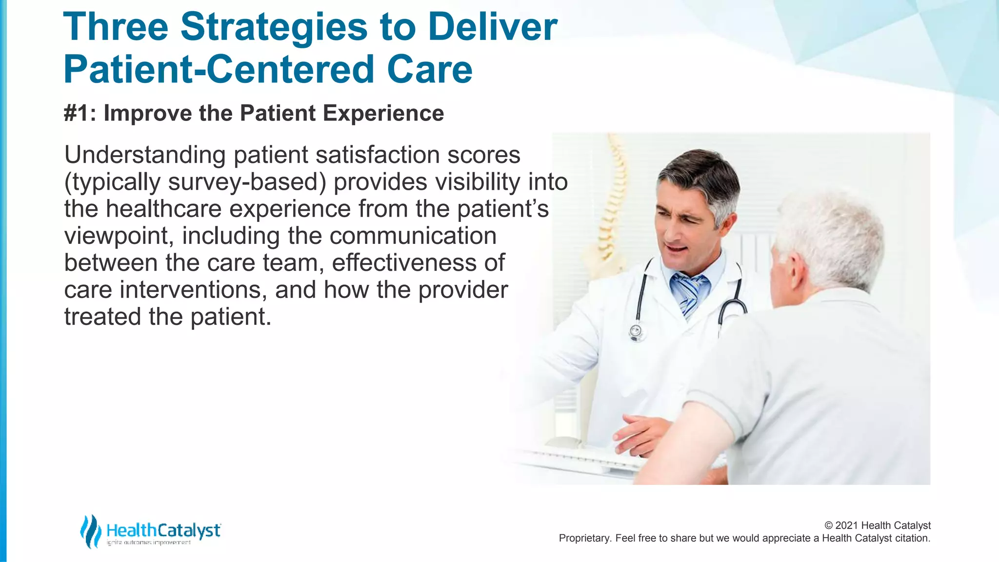 © 2021 Health Catalyst
Proprietary. Feel free to share but we would appreciate a Health Catalyst citation.
Three Strategies to Deliver
Patient-Centered Care
#1: Improve the Patient Experience
Understanding patient satisfaction scores
(typically survey-based) provides visibility into
the healthcare experience from the patient’s
viewpoint, including the communication
between the care team, effectiveness of
care interventions, and how the provider
treated the patient.
 