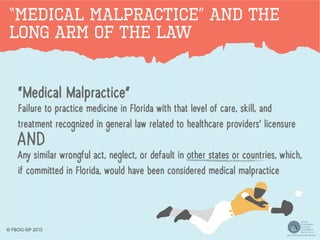 “Medical Malpractice” AND The
Long Arm of the Law
“Medical Malpractice”
Failure to practice medicine in Florida with that level of care, skill, and
treatment recognized in general law related to healthcare providers’ licensure
AND
Any similar wrongful act, neglect, or default in other states or countries, which,
if committed in Florida, would have been considered medical malpractice
© FBOG-SIP 2015
 