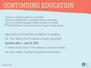 CONTINUING EDUCATION
There was no commercial support for this education.
There are no off-labeled uses of medications discussed in this module.
There are no alternative therapeutic modalities discussed in this module.
© 2015 Florida Board of Governors Self-Insurance Program. All rights reserved.
Approved by the Florida Board of Medicine as satisfying
the 1 hour Medical Error Prevention licensure requirement.
Expiration date is - June 30, 2018.
To obtain contact hours for the education, you must complete
the entire module, including the questions and evaluation.
© FBOG-SIP 2015
 