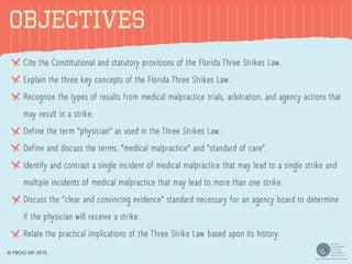 OBJECTIVES
Cite the Constitutional and statutory provisions of the Florida Three Strikes Law.
Explain the three key concepts of the Florida Three Strikes Law.
Recognize the types of results from medical malpractice trials, arbitration, and agency actions that
may result in a strike.
Define the term “physician” as used in the Three Strikes Law.
Define and discuss the terms, “medical malpractice” and “standard of care”.
Identify and contrast a single incident of medical malpractice that may lead to a single strike and
multiple incidents of medical malpractice that may lead to more than one strike.
Discuss the “clear and convincing evidence” standard necessary for an agency board to determine
if the physician will receive a strike.
Relate the practical implications of the Three Strike Law based upon its history.
© FBOG-SIP 2015
 