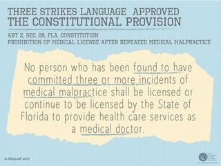 THREE STRIKES LANGUAGE APPROVED
The Constitutional Provision
No person who has been found to have
committed three or more incidents of
medical malpractice shall be licensed or
continue to be licensed by the State of
Florida to provide health care services as
a medical doctor.
Art X, Sec. 26, Fla. Constitution
Prohibition of Medical License After Repeated Medical Malpractice
© FBOG-SIP 2015
 