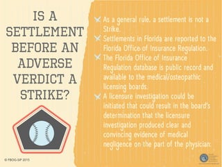 Is a
Settlement
Before an
Adverse
Verdict a
Strike?
As a general rule, a settlement is not a
Strike.
Settlements in Florida are reported to the
Florida Office of Insurance Regulation.
The Florida Office of Insurance
Regulation database is public record and
available to the medical/osteopathic
licensing boards.
A licensure investigation could be
initiated that could result in the board’s
determination that the licensure
investigation produced clear and
convincing evidence of medical
negligence on the part of the physician.
© FBOG-SIP 2015
 