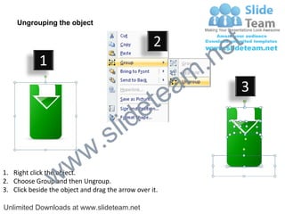 Ungrouping the object

                                                    2
                                                             e t
            1
                                                         m .n
                                                  tea           3

                                        id      e
                              .     s l
                   w        w
                 w
1. Right click the object.
2. Choose Group and then Ungroup.
3. Click beside the object and drag the arrow over it.

Unlimited Downloads at www.slideteam.net
 