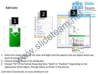 Edit Color

                                         2                              3
                                                                             e t
            1
                                                                m .n
                                                  tea
                                        id      e
                              .     s l
                   w        w
1. Select the shape to change the color and Right click the object( click any object which you


                 w
   want to change color)
2. Choose Format Shape in the dialog box.
3. Choose “Fill” in the Format Shape box then “Solid” or “Gradient” depending on the
   appearance of the object. Change colour as shown in the picture.
Unlimited Downloads at www.slideteam.net
 