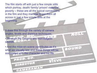 The film starts off with just a few simple stills
which portray, death/ family/ prison/ violence/
poverty – these are all the typical conventions
in the film and they manage to get them all
across in just a few simple stills at the
beginning.


It does this through the variety of camera
angles, levels and distance techniques.
• Through the Diegetic and non-diegetic
sounds.
• And the mise-en-scene contributes as it’s
what we visually see and these things will be
associated with the character and his life.
 