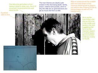 Mise-en-scene shows the scraped
                                                    The main themes are clearly quite           paint and only shows a bare
           The still shots get further in from      evident in this shot being death, family,   minimum showing that he doesn’t
           medium shots to close–up’s, this is to   prison, violence and poverty, which is      live well but also showing his life as
           show that it is personal to him and      why the stills are so good because you      being scrappy as well and not
           about his life.                          get so much info from so little.            having much.
Eye-level,
side on shot.
                                                                                                                 He is not the
                                                                                                                 main thing in the
                                                                                                                 shot as he is not
                                                                                                                 in the middle and
                                                                                                                 barely in the shot
                                                                                                                 suggesting that
                                                                                                                 he is not the
                                                                                                                 important aspect,
                                                                                                                 it is showing you
                                                                                                                 the environment
                                                                                                                 to tell you a story
                                                                                                                 on his life.
 