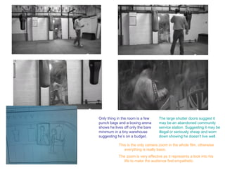 Only thing in the room is a few      The large shutter doors suggest it
punch bags and a boxing arena        may be an abandoned community
shows he lives off only the bare     service station. Suggesting it may be
minimum in a tiny warehouse          illegal or seriously cheap and worn
suggesting he’s on a budget.         down showing he doesn’t live well.

            This is the only camera zoom in the whole film, otherwise
               everything is really basic.
            The zoom is very effective as it represents a look into his
               life to make the audience feel empathetic.
 